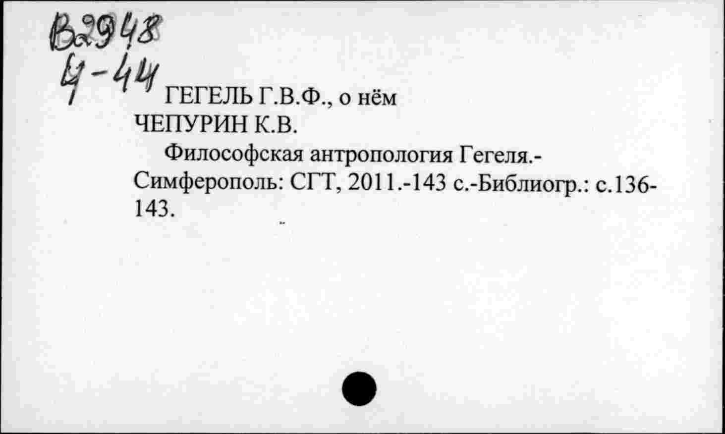 ﻿

ГЕГЕЛЬ Г.В.Ф., о нём
ЧЕПУРИН К.В.
Философская антропология Гегеля. -Симферополь: СГТ, 2011.-143 с.-Библиогр.: с.136-143.